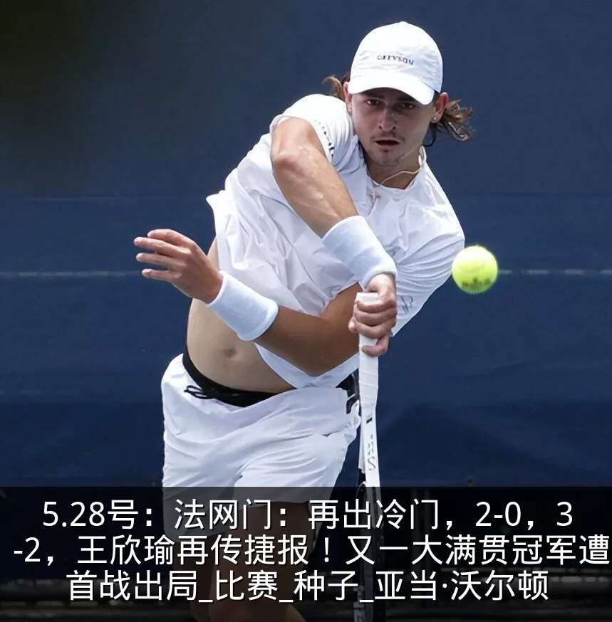 5.28号：法网门：再出冷门，2-0，3-2，王欣瑜再传捷报！又一大满贯冠军遭遇首战出局_比赛_种子_亚当·沃尔顿