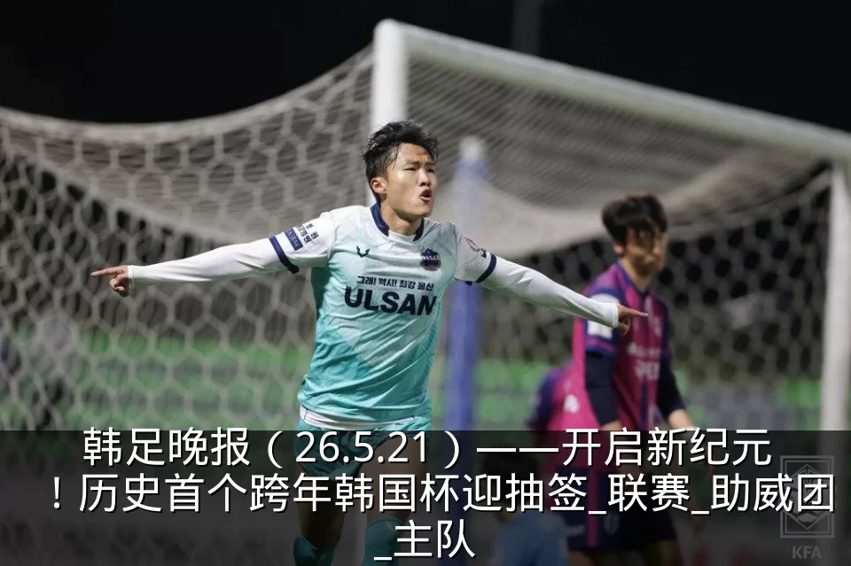 韩足晚报（26.5.21）——开启新纪元！历史首个跨年韩国杯迎抽签_联赛_助威团_主队