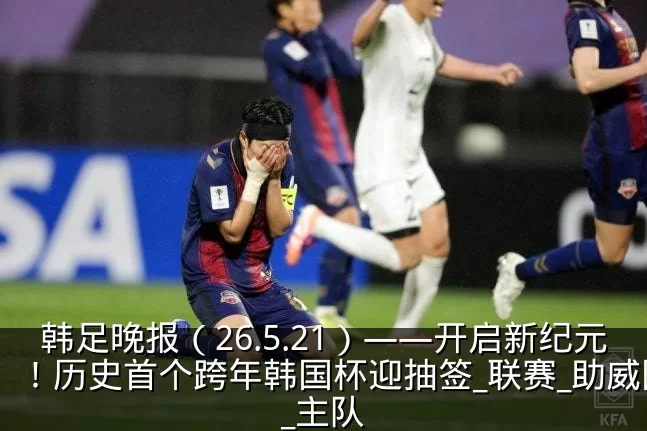 韩足晚报（26.5.21）——开启新纪元！历史首个跨年韩国杯迎抽签_联赛_助威团_主队